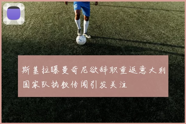 斯基拉曝曼奇尼欲辞职重返意大利国家队执教传闻引发关注