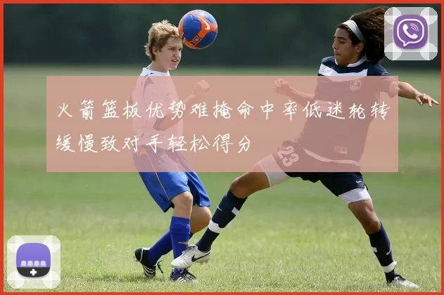 火箭篮板优势难掩命中率低迷轮转缓慢致对手轻松得分