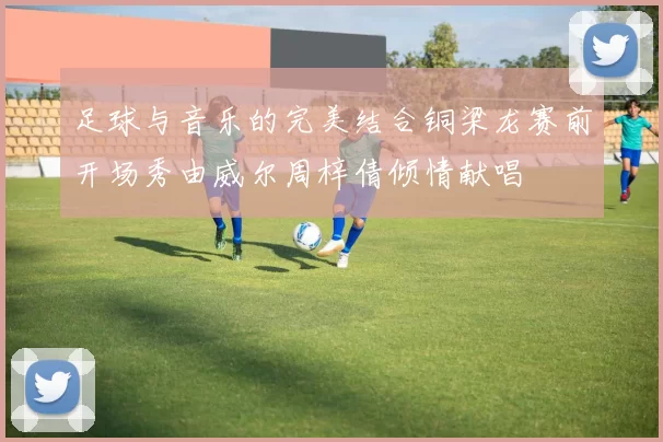 足球与音乐的完美结合铜梁龙赛前开场秀由威尔周梓倩倾情献唱