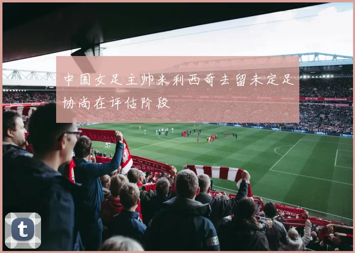 中国女足主帅米利西奇去留未定足协尚在评估阶段