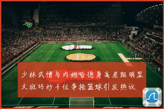 少林武僧与内姆哈德身高差距明显文班巧妙卡位争抢篮球引发热议