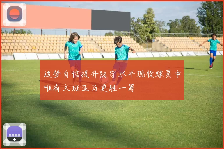 追梦自信提升防守水平现役球员中唯有文班亚马更胜一筹