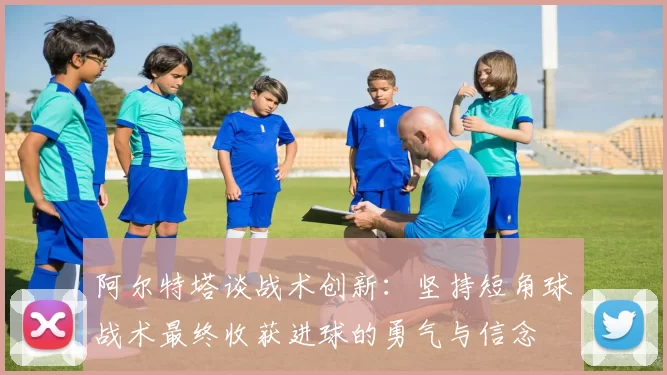 阿尔特塔谈战术创新：坚持短角球战术最终收获进球的勇气与信念