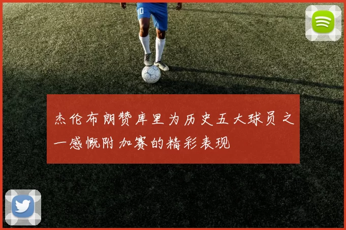 杰伦布朗赞库里为历史五大球员之一感慨附加赛的精彩表现
