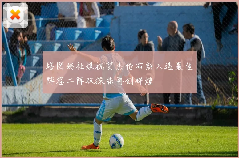 塔图姆社媒祝贺杰伦布朗入选最佳阵容二阵双探花再创辉煌