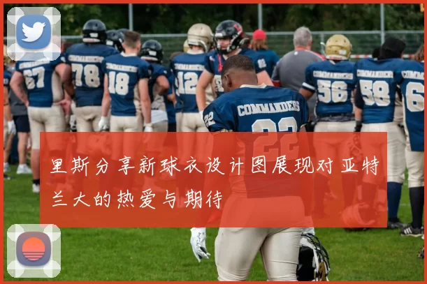 里斯分享新球衣设计图展现对亚特兰大的热爱与期待