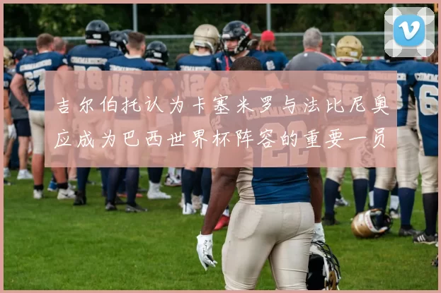 吉尔伯托认为卡塞米罗与法比尼奥应成为巴西世界杯阵容的重要一员