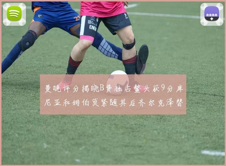 曼晚评分揭晓B费独占鳌头获9分库尼亚和姆伯莫紧随其后齐尔克泽替补仅得5分