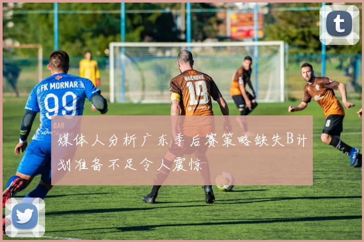 媒体人分析广东季后赛策略缺失B计划准备不足令人震惊