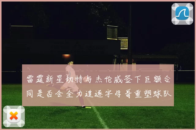 雷霆新星切特与杰伦威签下巨额合同是否会全力追逐字母哥重塑球队实力