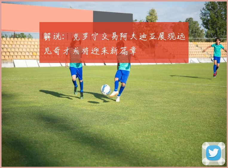 解说：克罗宁交易阿夫迪亚展现远见奇才或将迎来新篇章