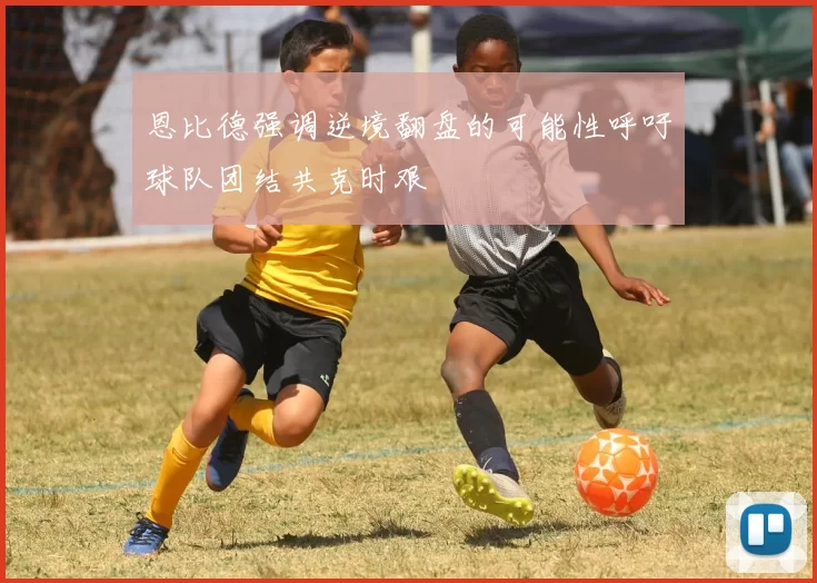 恩比德强调逆境翻盘的可能性呼吁球队团结共克时艰
