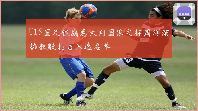 U15国足征战意大利国家之杯周海滨执教殷扎吉入选名单