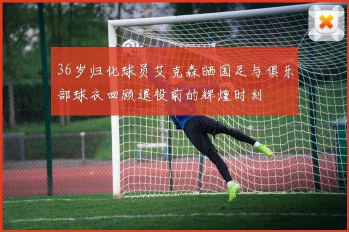 36岁归化球员艾克森晒国足与俱乐部球衣回顾退役前的辉煌时刻