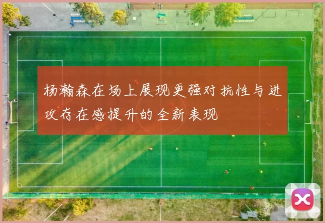 杨瀚森在场上展现更强对抗性与进攻存在感提升的全新表现