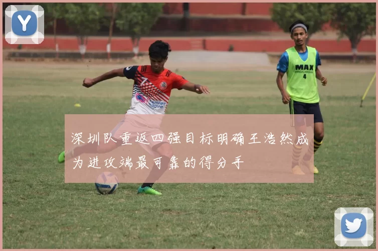 深圳队重返四强目标明确王浩然成为进攻端最可靠的得分手