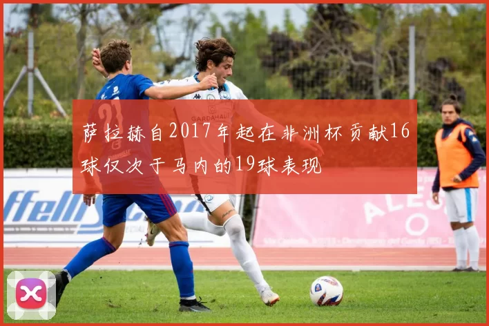 萨拉赫自2017年起在非洲杯贡献16球仅次于马内的19球表现