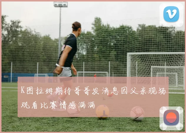 K图拉姆期待哥哥发消息因父亲现场观看比赛情感满满