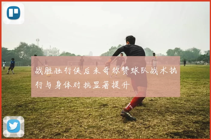 战胜独行侠后米奇称赞球队战术执行与身体对抗显著提升