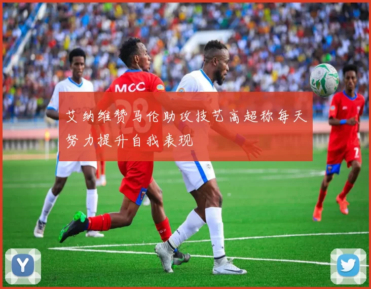 艾纳维赞马伦助攻技艺高超称每天努力提升自我表现