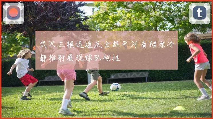 武汉三镇迅速反击扳平河南绍尔冷静推射展现球队韧性