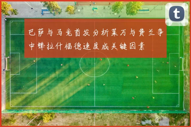 巴萨与马竞首发分析莱万与费兰争中锋拉什福德速度成关键因素