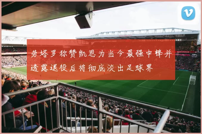 劳塔罗称赞凯恩为当今最强中锋并透露退役后将彻底淡出足球界